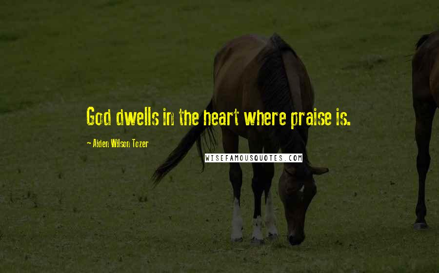 Aiden Wilson Tozer Quotes: God dwells in the heart where praise is.