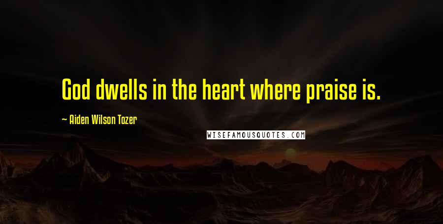 Aiden Wilson Tozer Quotes: God dwells in the heart where praise is.