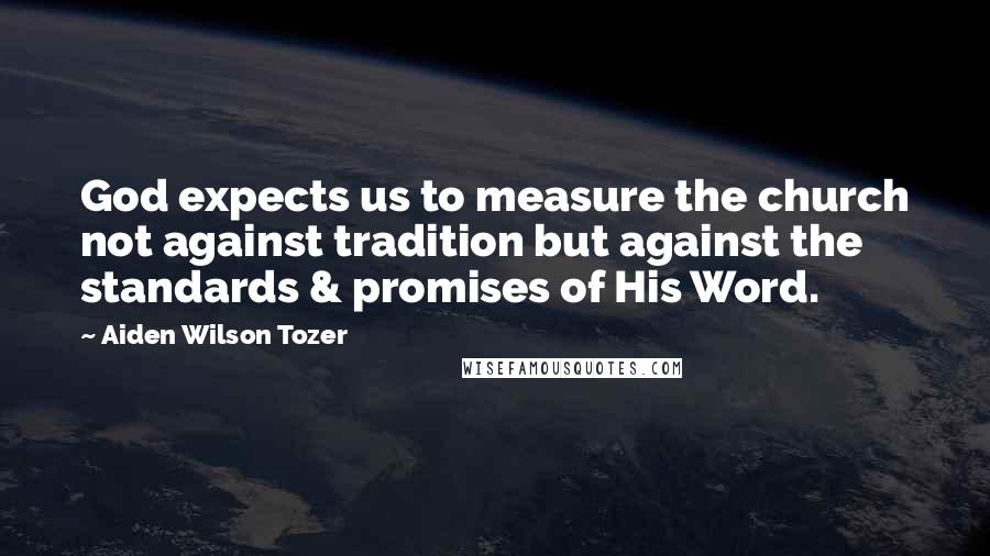 Aiden Wilson Tozer Quotes: God expects us to measure the church not against tradition but against the standards & promises of His Word.