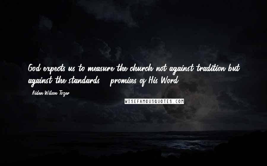 Aiden Wilson Tozer Quotes: God expects us to measure the church not against tradition but against the standards & promises of His Word.