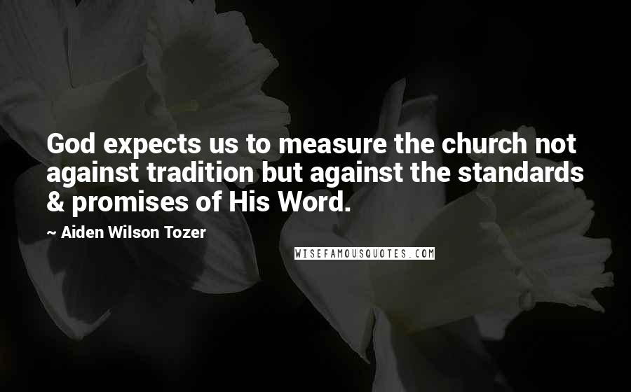 Aiden Wilson Tozer Quotes: God expects us to measure the church not against tradition but against the standards & promises of His Word.