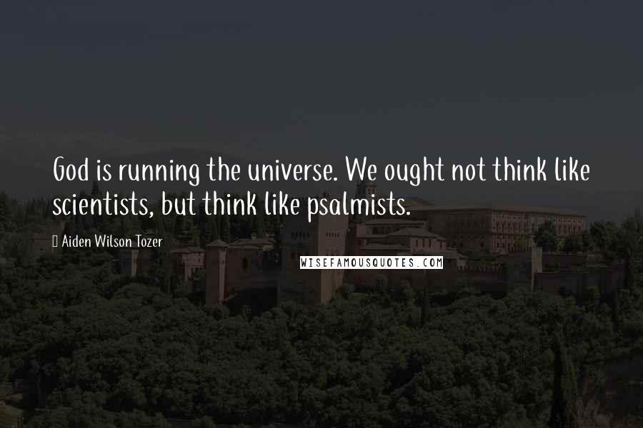 Aiden Wilson Tozer Quotes: God is running the universe. We ought not think like scientists, but think like psalmists.