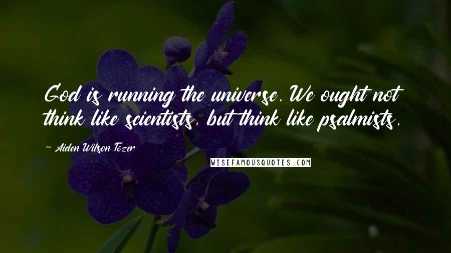 Aiden Wilson Tozer Quotes: God is running the universe. We ought not think like scientists, but think like psalmists.