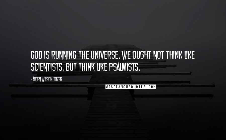 Aiden Wilson Tozer Quotes: God is running the universe. We ought not think like scientists, but think like psalmists.