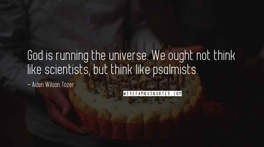 Aiden Wilson Tozer Quotes: God is running the universe. We ought not think like scientists, but think like psalmists.