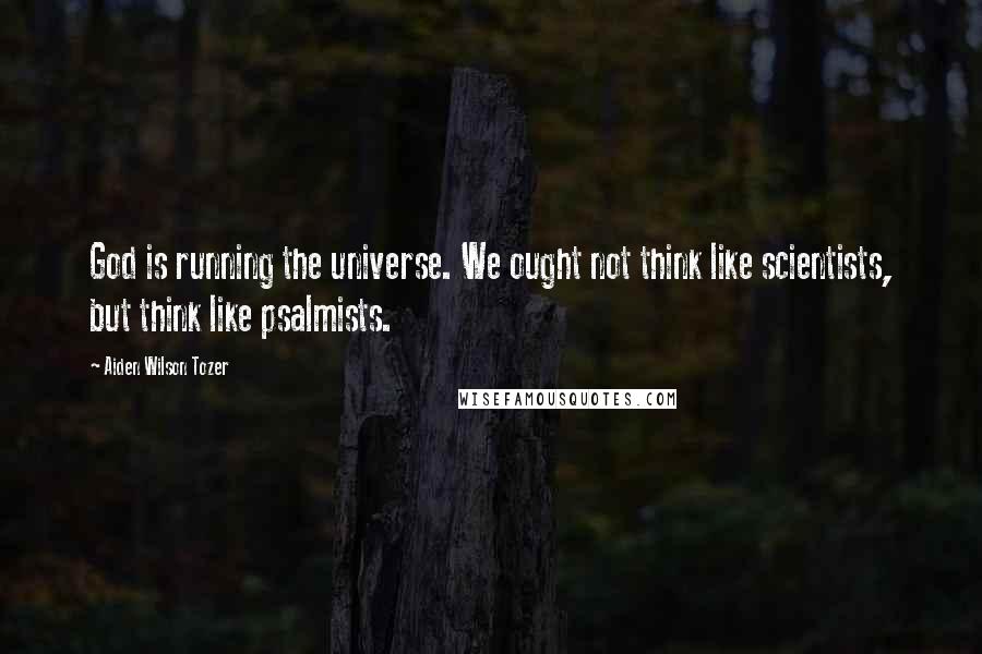 Aiden Wilson Tozer Quotes: God is running the universe. We ought not think like scientists, but think like psalmists.