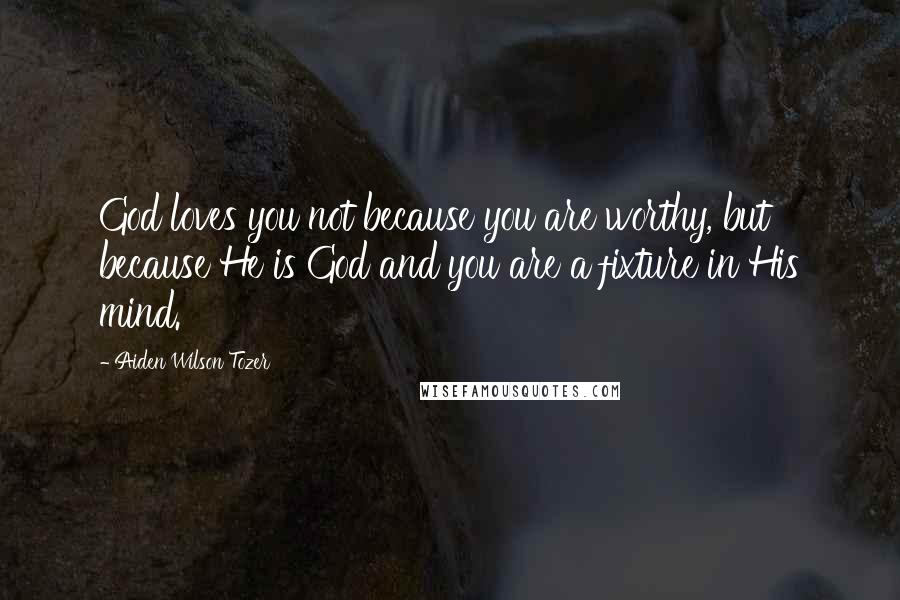 Aiden Wilson Tozer Quotes: God loves you not because you are worthy, but because He is God and you are a fixture in His mind.