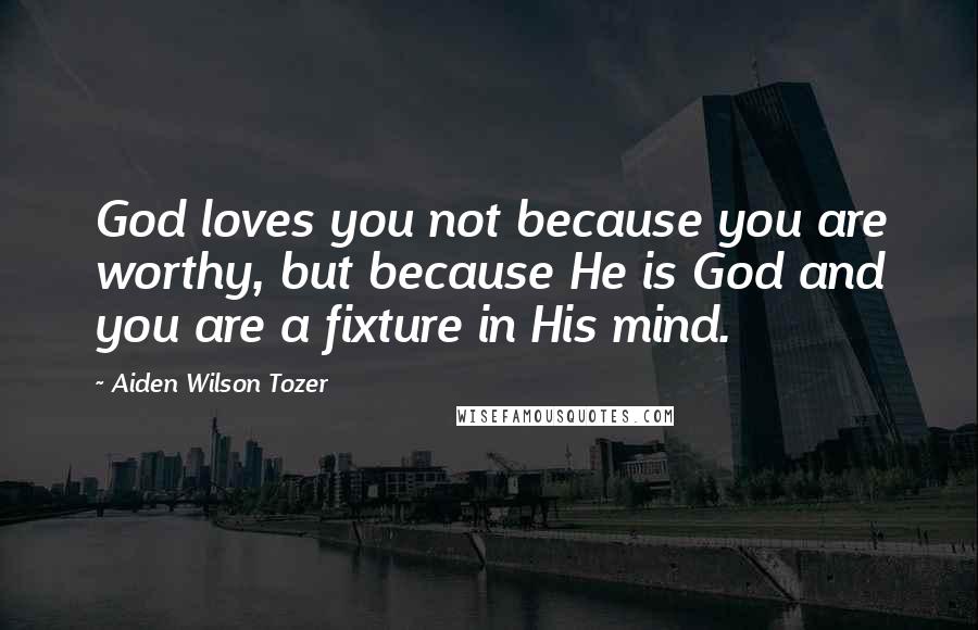 Aiden Wilson Tozer Quotes: God loves you not because you are worthy, but because He is God and you are a fixture in His mind.