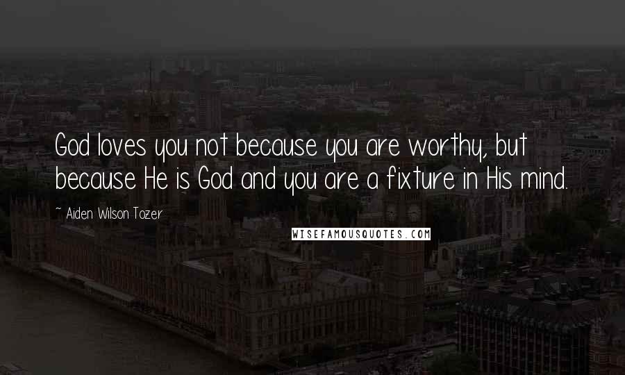 Aiden Wilson Tozer Quotes: God loves you not because you are worthy, but because He is God and you are a fixture in His mind.