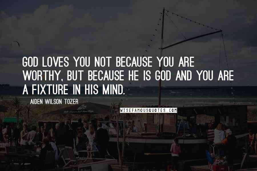 Aiden Wilson Tozer Quotes: God loves you not because you are worthy, but because He is God and you are a fixture in His mind.
