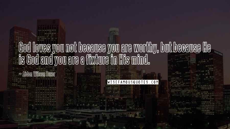 Aiden Wilson Tozer Quotes: God loves you not because you are worthy, but because He is God and you are a fixture in His mind.