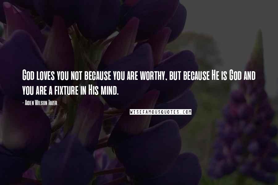 Aiden Wilson Tozer Quotes: God loves you not because you are worthy, but because He is God and you are a fixture in His mind.