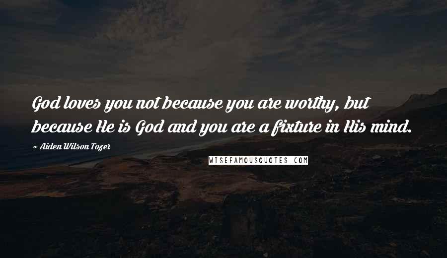 Aiden Wilson Tozer Quotes: God loves you not because you are worthy, but because He is God and you are a fixture in His mind.