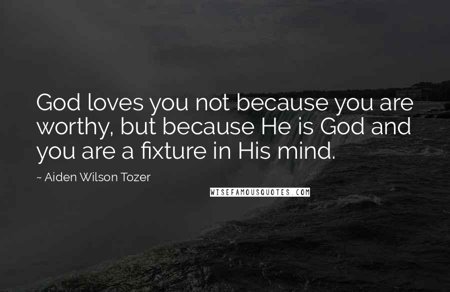 Aiden Wilson Tozer Quotes: God loves you not because you are worthy, but because He is God and you are a fixture in His mind.