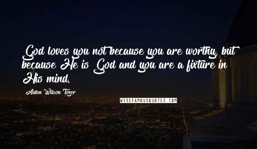 Aiden Wilson Tozer Quotes: God loves you not because you are worthy, but because He is God and you are a fixture in His mind.