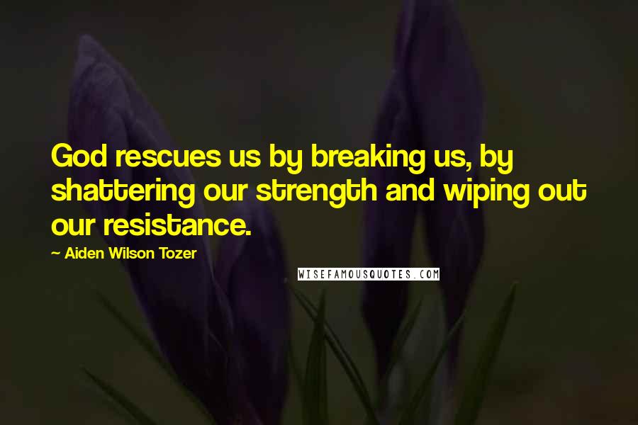 Aiden Wilson Tozer Quotes: God rescues us by breaking us, by shattering our strength and wiping out our resistance.