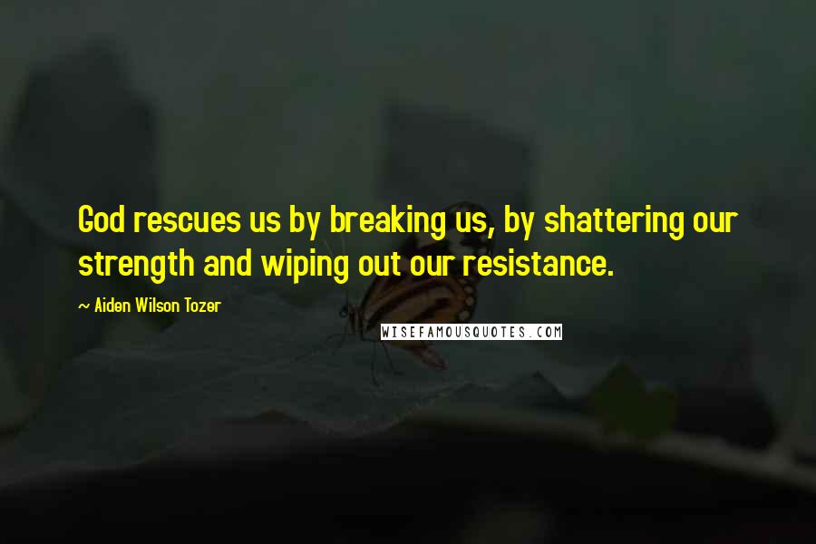 Aiden Wilson Tozer Quotes: God rescues us by breaking us, by shattering our strength and wiping out our resistance.