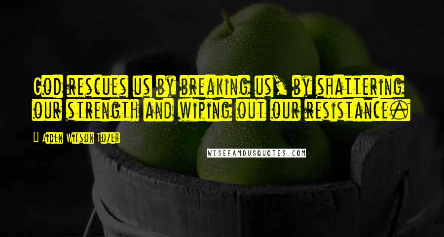 Aiden Wilson Tozer Quotes: God rescues us by breaking us, by shattering our strength and wiping out our resistance.