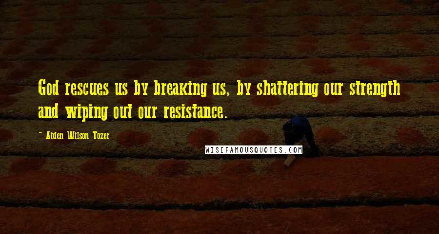 Aiden Wilson Tozer Quotes: God rescues us by breaking us, by shattering our strength and wiping out our resistance.