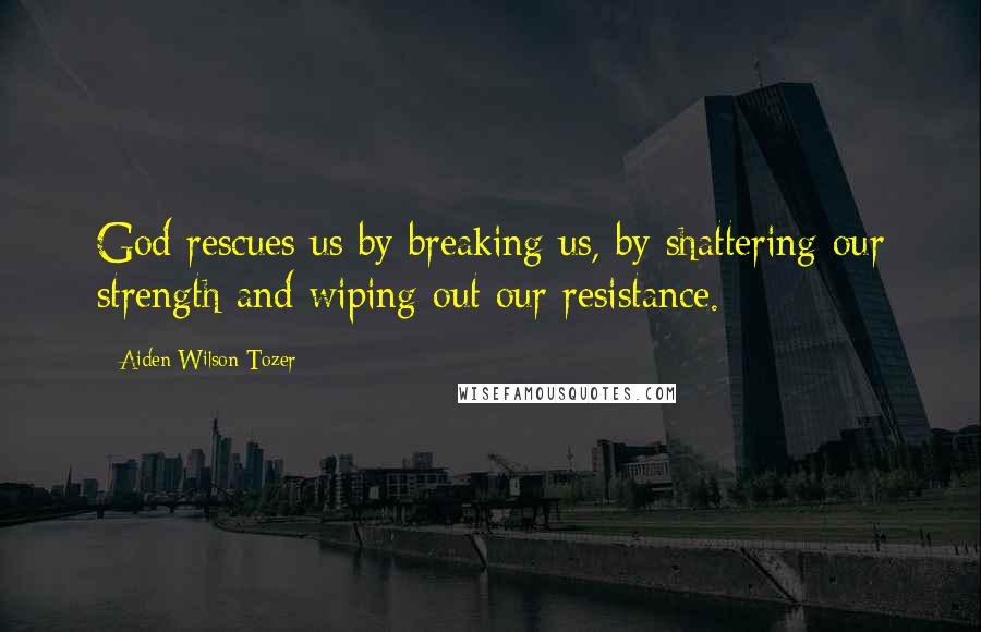 Aiden Wilson Tozer Quotes: God rescues us by breaking us, by shattering our strength and wiping out our resistance.