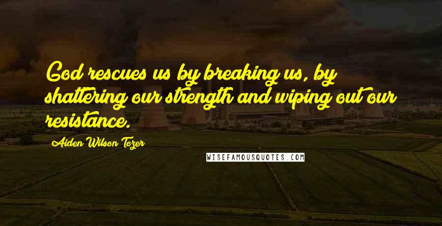 Aiden Wilson Tozer Quotes: God rescues us by breaking us, by shattering our strength and wiping out our resistance.