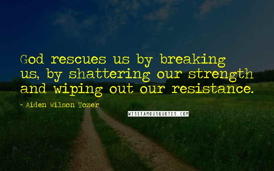 Aiden Wilson Tozer Quotes: God rescues us by breaking us, by shattering our strength and wiping out our resistance.