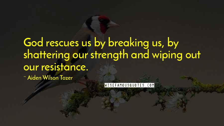 Aiden Wilson Tozer Quotes: God rescues us by breaking us, by shattering our strength and wiping out our resistance.