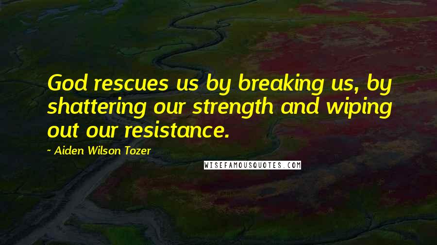 Aiden Wilson Tozer Quotes: God rescues us by breaking us, by shattering our strength and wiping out our resistance.