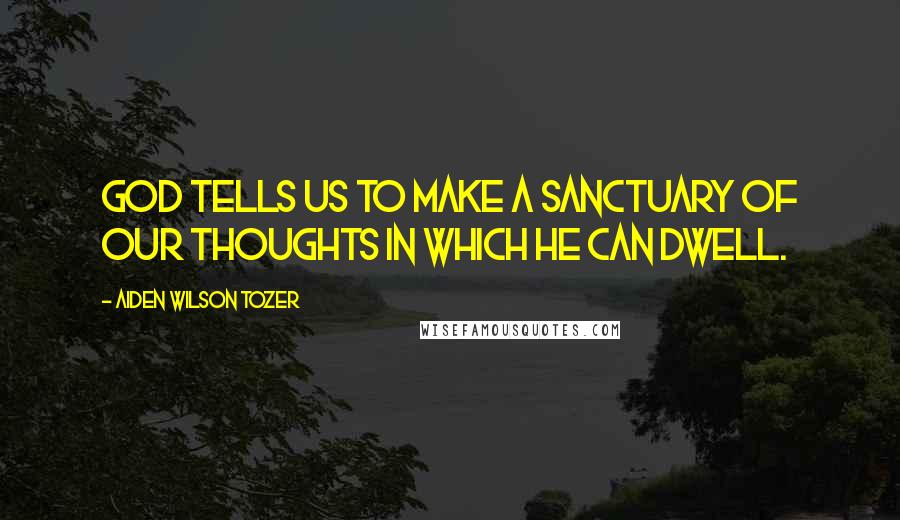 Aiden Wilson Tozer Quotes: God tells us to make a sanctuary of our thoughts in which He can dwell.