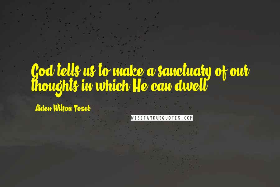 Aiden Wilson Tozer Quotes: God tells us to make a sanctuary of our thoughts in which He can dwell.