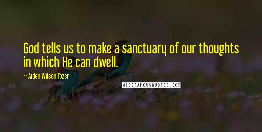 Aiden Wilson Tozer Quotes: God tells us to make a sanctuary of our thoughts in which He can dwell.