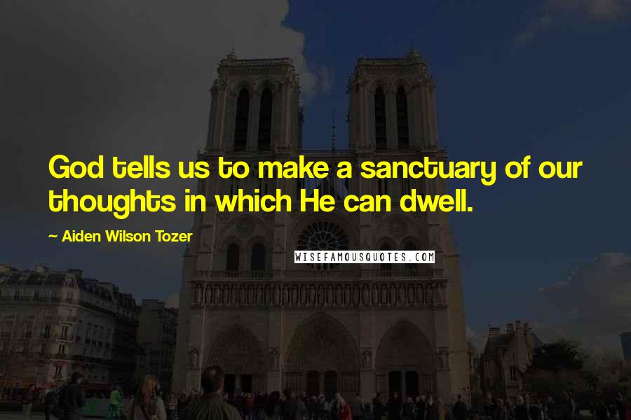 Aiden Wilson Tozer Quotes: God tells us to make a sanctuary of our thoughts in which He can dwell.