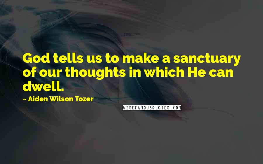 Aiden Wilson Tozer Quotes: God tells us to make a sanctuary of our thoughts in which He can dwell.