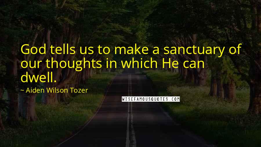 Aiden Wilson Tozer Quotes: God tells us to make a sanctuary of our thoughts in which He can dwell.