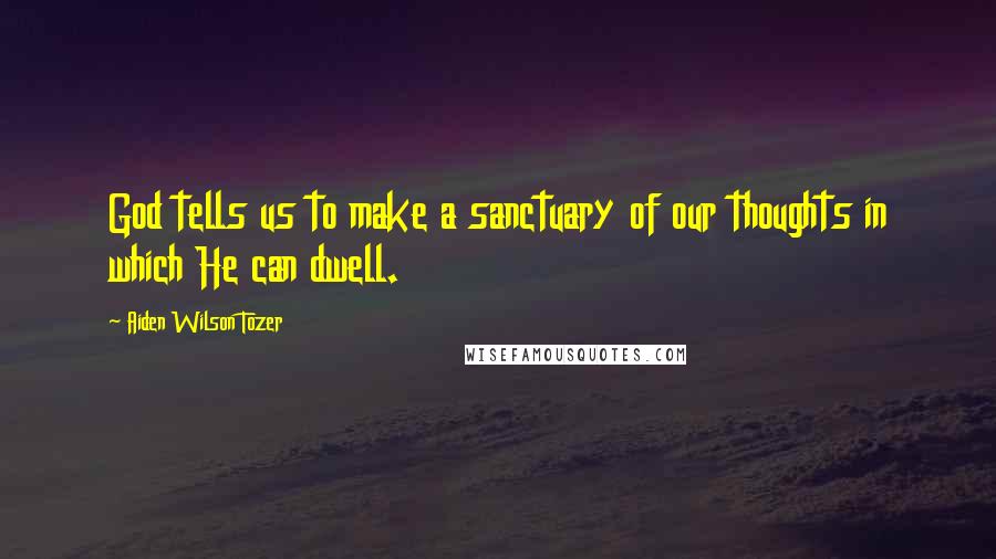 Aiden Wilson Tozer Quotes: God tells us to make a sanctuary of our thoughts in which He can dwell.