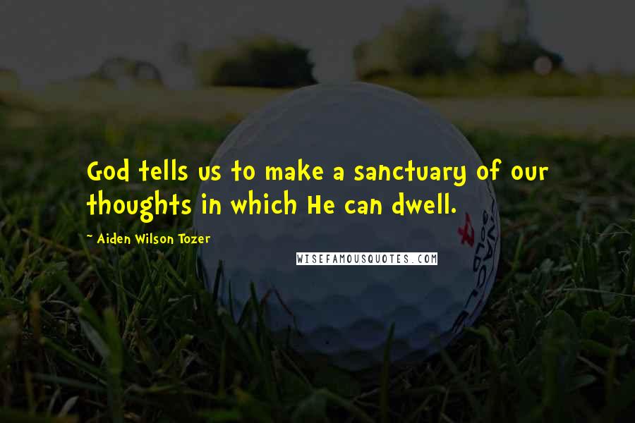 Aiden Wilson Tozer Quotes: God tells us to make a sanctuary of our thoughts in which He can dwell.