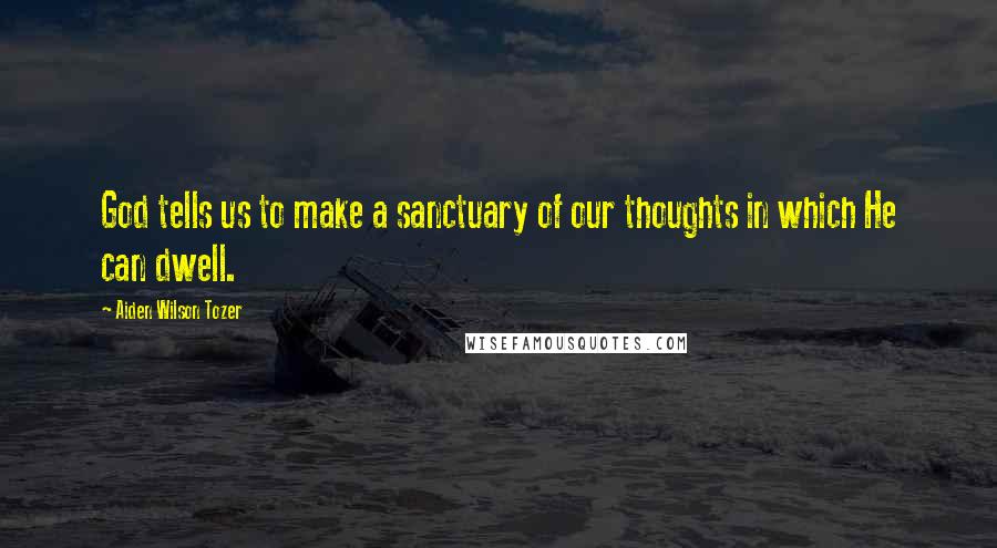 Aiden Wilson Tozer Quotes: God tells us to make a sanctuary of our thoughts in which He can dwell.