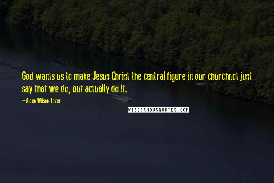 Aiden Wilson Tozer Quotes: God wants us to make Jesus Christ the central figure in our churchnot just say that we do, but actually do it.