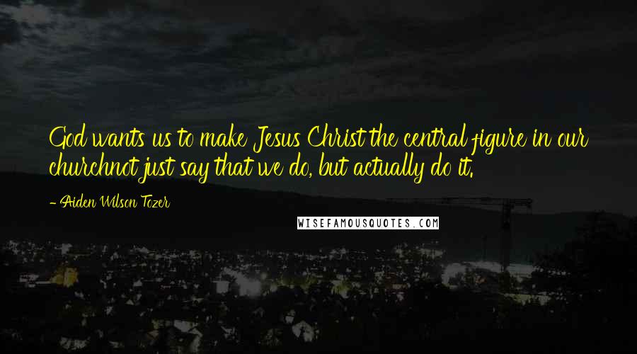 Aiden Wilson Tozer Quotes: God wants us to make Jesus Christ the central figure in our churchnot just say that we do, but actually do it.