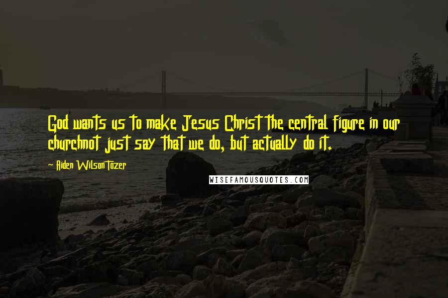 Aiden Wilson Tozer Quotes: God wants us to make Jesus Christ the central figure in our churchnot just say that we do, but actually do it.