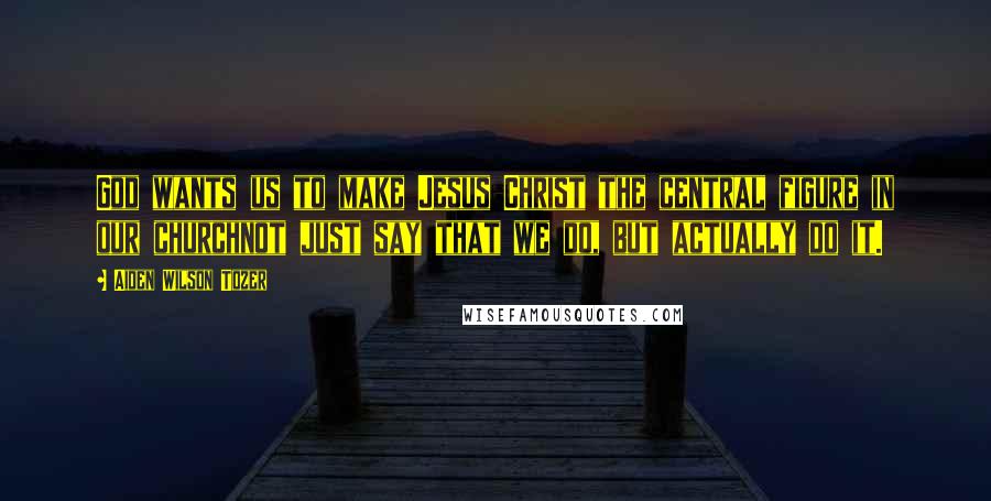 Aiden Wilson Tozer Quotes: God wants us to make Jesus Christ the central figure in our churchnot just say that we do, but actually do it.