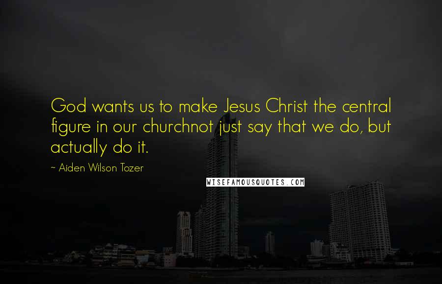 Aiden Wilson Tozer Quotes: God wants us to make Jesus Christ the central figure in our churchnot just say that we do, but actually do it.