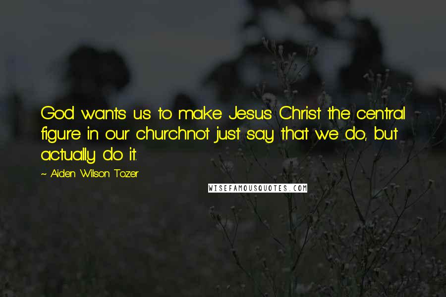 Aiden Wilson Tozer Quotes: God wants us to make Jesus Christ the central figure in our churchnot just say that we do, but actually do it.