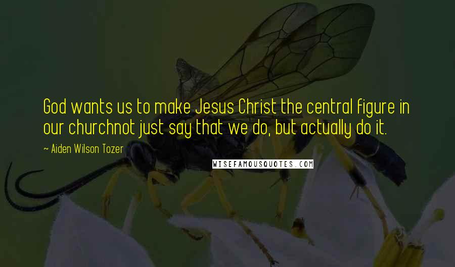 Aiden Wilson Tozer Quotes: God wants us to make Jesus Christ the central figure in our churchnot just say that we do, but actually do it.