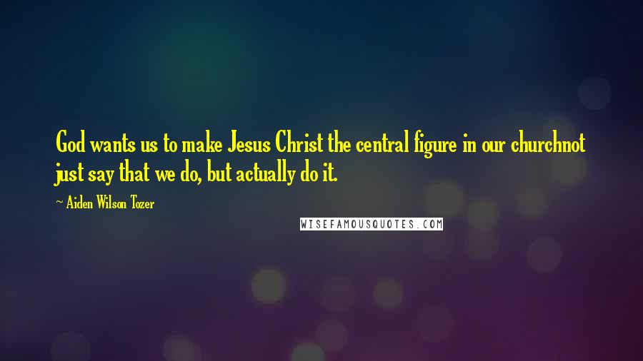 Aiden Wilson Tozer Quotes: God wants us to make Jesus Christ the central figure in our churchnot just say that we do, but actually do it.