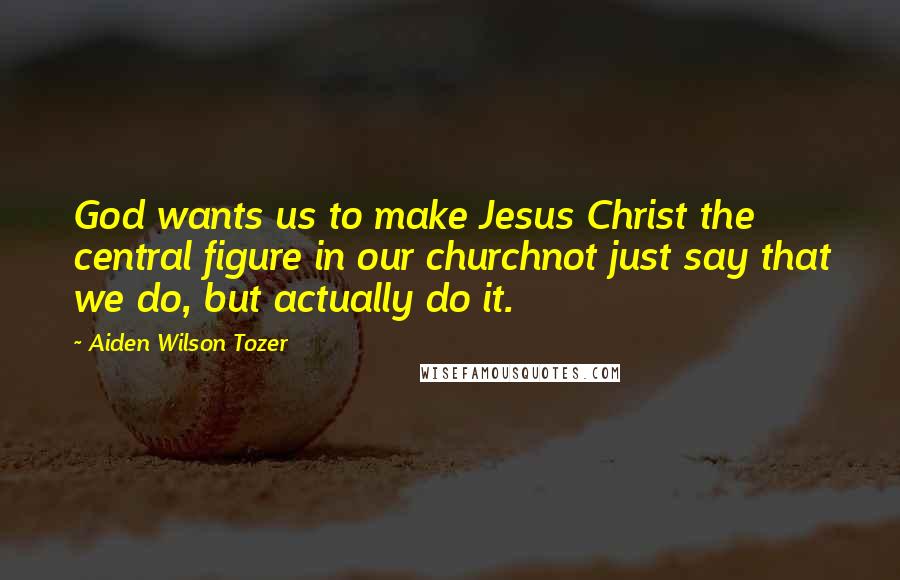 Aiden Wilson Tozer Quotes: God wants us to make Jesus Christ the central figure in our churchnot just say that we do, but actually do it.