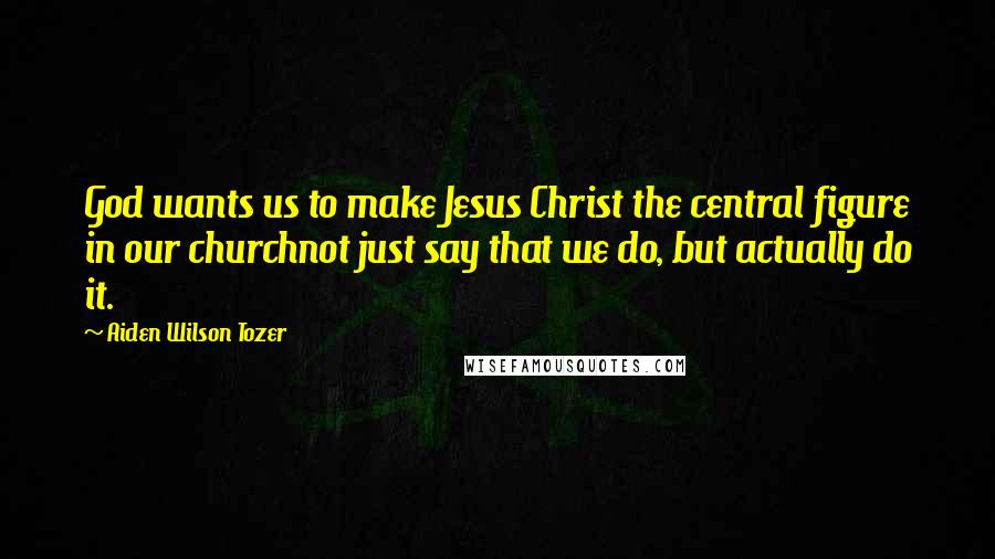 Aiden Wilson Tozer Quotes: God wants us to make Jesus Christ the central figure in our churchnot just say that we do, but actually do it.