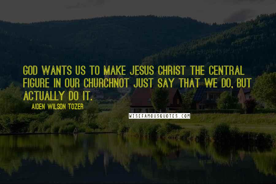 Aiden Wilson Tozer Quotes: God wants us to make Jesus Christ the central figure in our churchnot just say that we do, but actually do it.