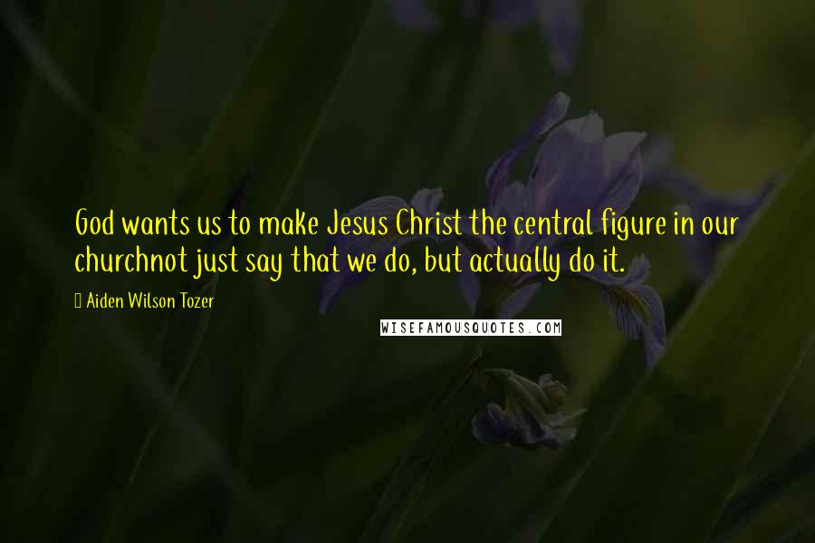 Aiden Wilson Tozer Quotes: God wants us to make Jesus Christ the central figure in our churchnot just say that we do, but actually do it.