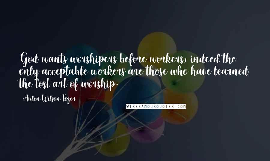 Aiden Wilson Tozer Quotes: God wants worshipers before workers; indeed the only acceptable workers are those who have learned the lost art of worship.